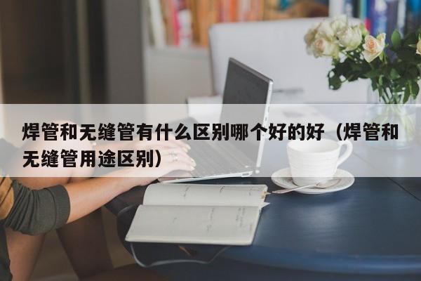 焊管和无缝管有什么区别哪个好的好（焊管和无缝管用途区别）