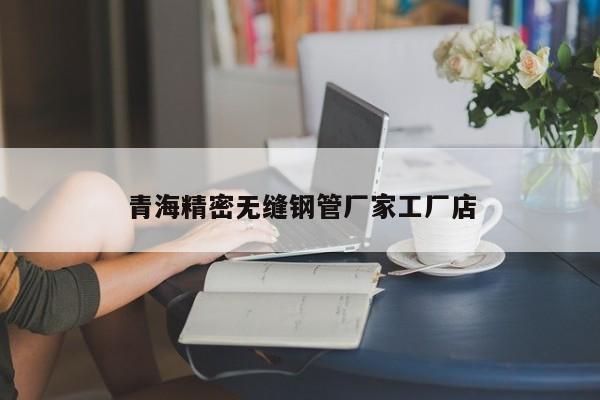 青海精密无缝钢管厂家工厂店